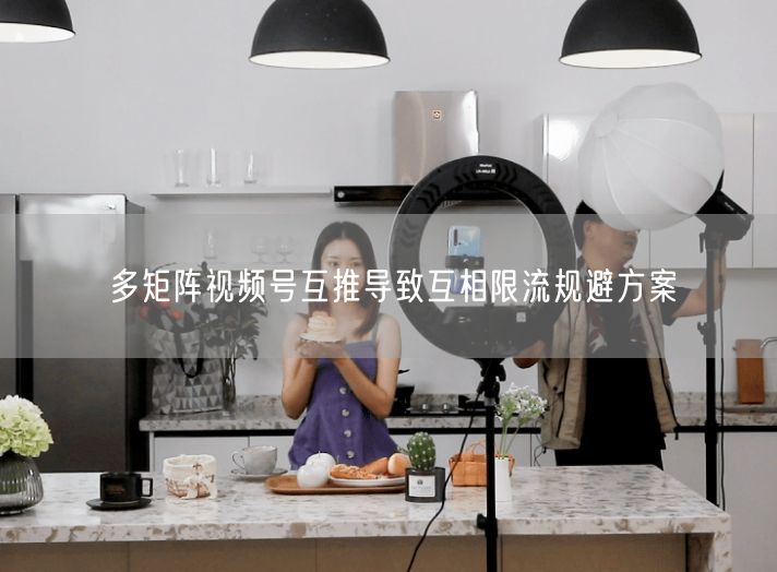 多矩阵视频号互推导致互相限流规避方案