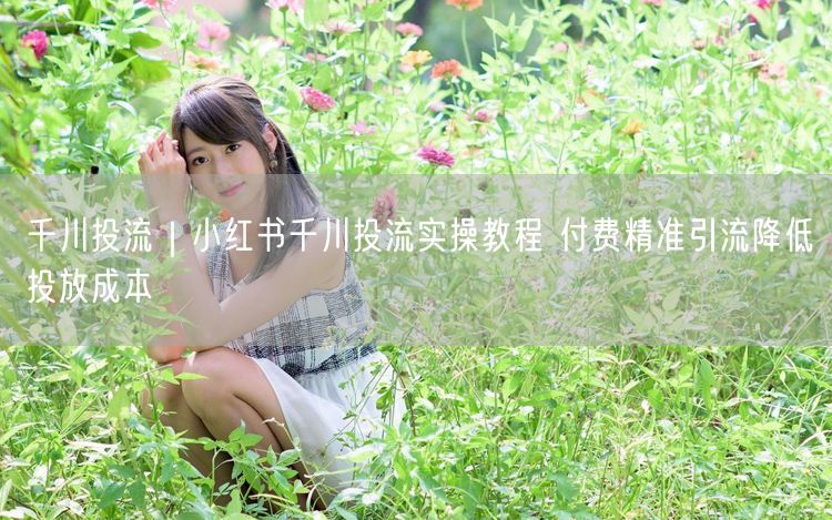 小红书千川投流实操：精准引流+投放成本优化攻略