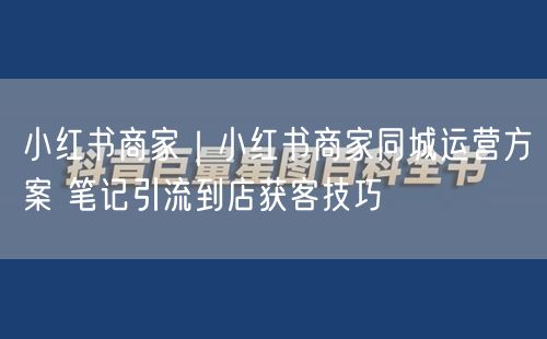 小红书商家必看：同城运营引流，笔记获客全攻略