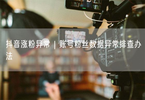 抖音涨粉异常|账号粉丝数据异常排查办法