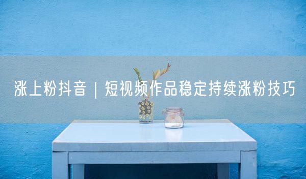 抖音涨粉技巧大公开：短视频持续涨粉与运营优化