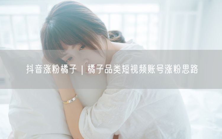 抖音涨粉橘子|橘子品类短视频账号涨粉思路