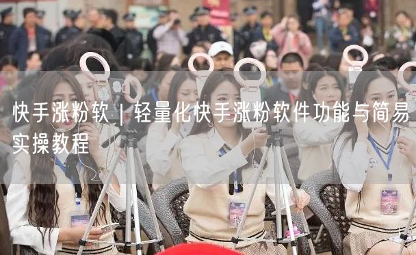 快手涨粉软｜轻量化快手涨粉软件功能与简易实操教程