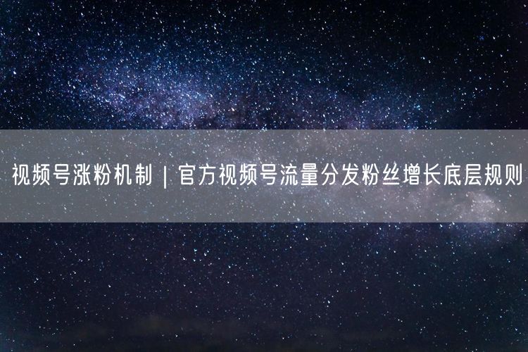 视频号涨粉机制|官方视频号流量分发粉丝增长底层规则
