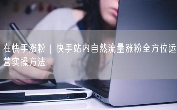 在快手涨粉｜快手站内自然流量涨粉全方位运营实操方法