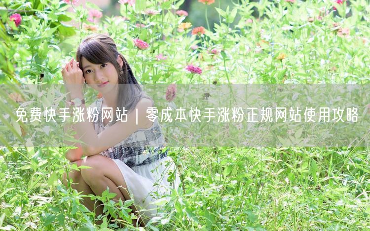 免费快手涨粉网站｜零成本快手涨粉正规网站使用攻略