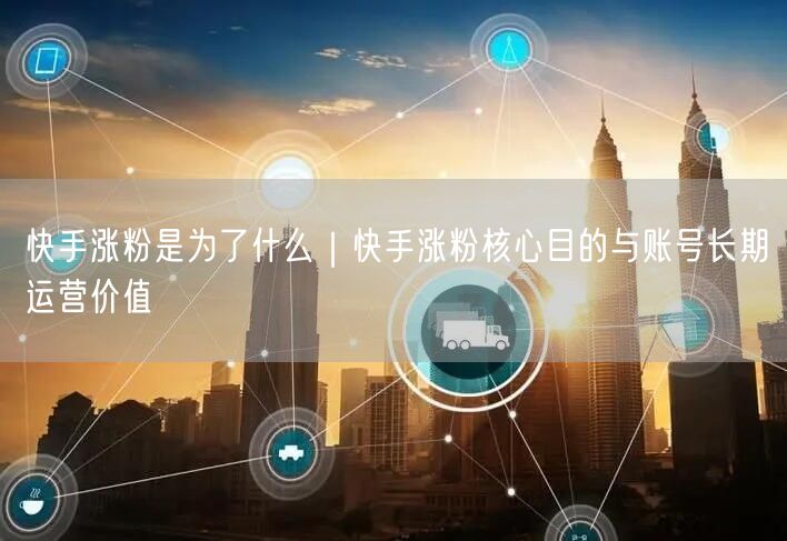 快手涨粉是为了什么｜快手涨粉核心目的与账号长期运营价值