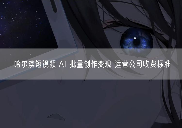 哈尔滨短视频 AI 批量创作变现 运营公司收费标准