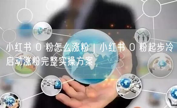 小红书 0 粉怎么涨粉｜小红书 0 粉起步冷启动涨粉完整实操方案