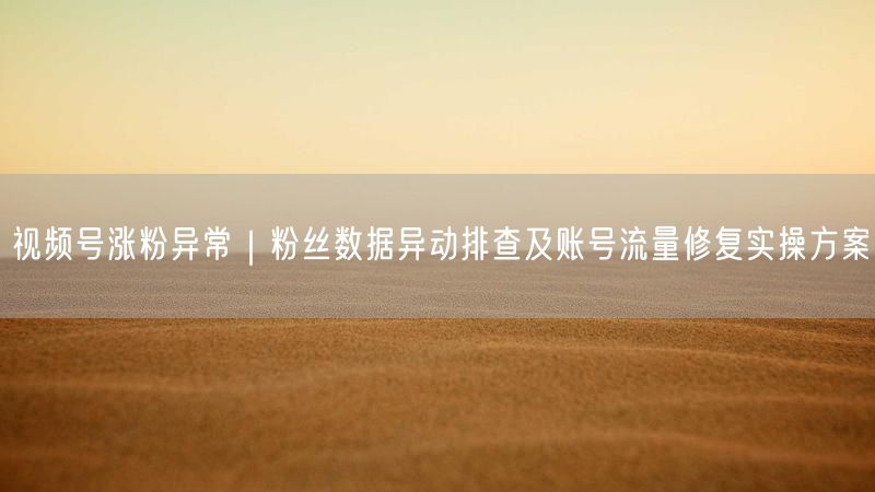 视频号涨粉异常｜粉丝数据异动排查及账号流量修复实操方案