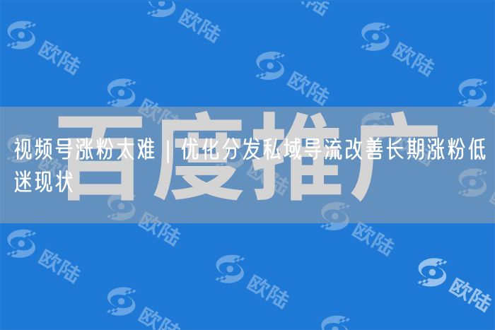 视频号涨粉太难｜优化分发私域导流改善长期涨粉低迷现状