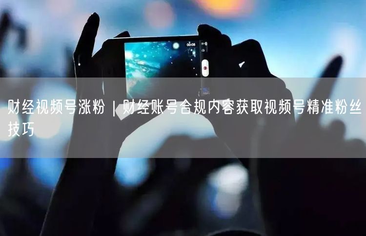 财经视频号涨粉｜财经账号合规内容获取视频号精准粉丝技巧