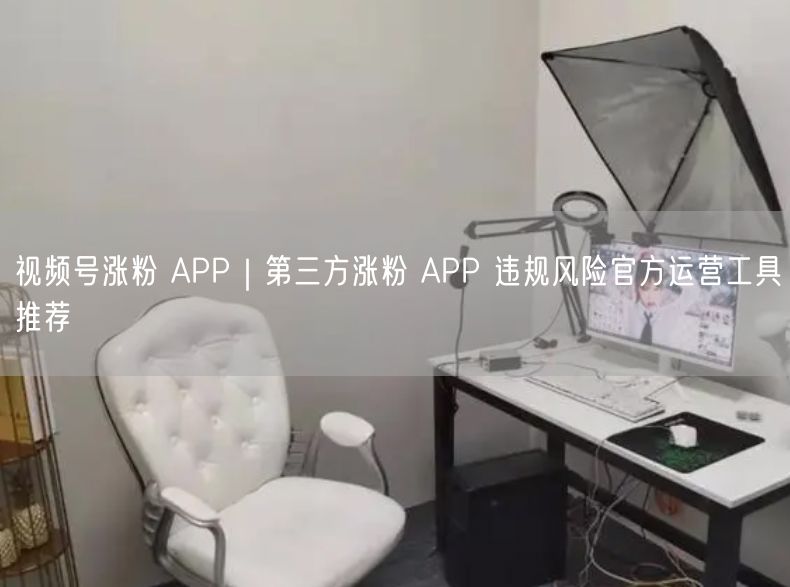 视频号涨粉 APP｜第三方涨粉 APP 违规风险官方运营工具推荐