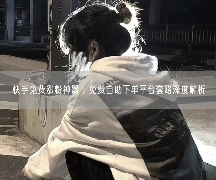 快手涨粉陷阱揭秘：免费自助下单平台虚假流量与避坑指南