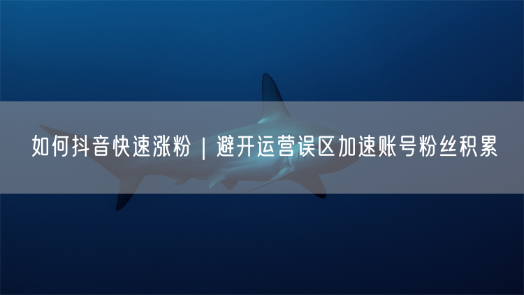 如何抖音快速涨粉｜避开运营误区加速账号粉丝积累