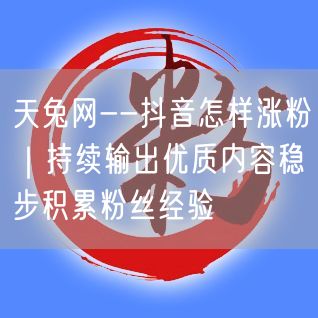 天兔网--抖音怎样涨粉｜持续输出优质内容稳步积累粉丝经验